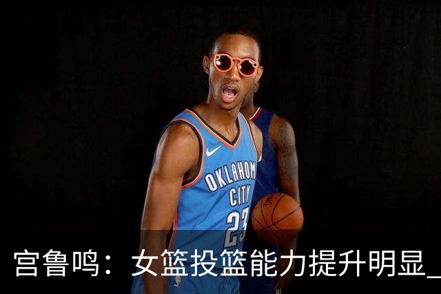 宫鲁鸣：女篮投篮能力提升明显 盼海外球员尽早归队